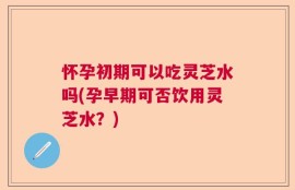 怀孕初期可以吃灵芝水吗(孕早期可否饮用灵芝水？)