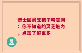 博士园灵芝孢子粉官网：你不知道的灵芝魅力，点击了解更多
