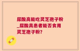 尿酸高能吃灵芝孢子粉_尿酸高患者能否食用灵芝孢子粉？