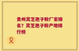贵州灵芝孢子粉厂家排名？灵芝孢子粉产地排行榜