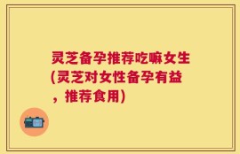 灵芝备孕推荐吃嘛女生(灵芝对女性备孕有益，推荐食用)