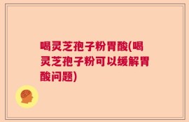 喝灵芝孢子粉胃酸(喝灵芝孢子粉可以缓解胃酸问题)