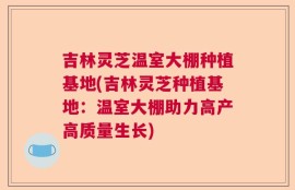 吉林灵芝温室大棚种植基地(吉林灵芝种植基地：温室大棚助力高产高质量生长)