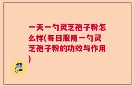 一天一勺灵芝孢子粉怎么样(每日服用一勺灵芝孢子粉的功效与作用)