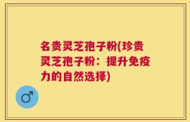 名贵灵芝孢子粉(珍贵灵芝孢子粉：提升免疫力的自然选择)