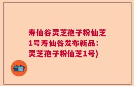 寿仙谷灵芝孢子粉仙芝1号寿仙谷发布新品：灵芝孢子粉仙芝1号)