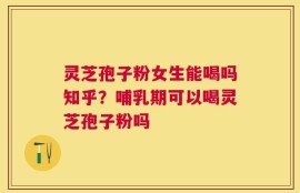 灵芝孢子粉女生能喝吗知乎？哺乳期可以喝灵芝孢子粉吗