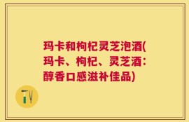 玛卡和枸杞灵芝泡酒(玛卡、枸杞、灵芝酒：醇香口感滋补佳品)