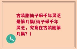 古装剧仙子采千年灵芝是第几集(仙子采千年灵芝，究竟在古装剧第几集？)