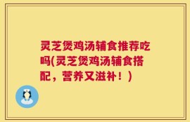 灵芝煲鸡汤辅食推荐吃吗(灵芝煲鸡汤辅食搭配，营养又滋补！)