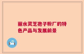 丽水灵芝孢子粉厂的特色产品与发展前景