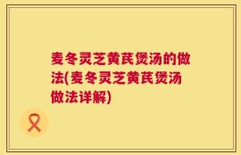 麦冬灵芝黄芪煲汤的做法(麦冬灵芝黄芪煲汤做法详解)