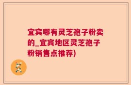 宜宾哪有灵芝孢子粉卖的_宜宾地区灵芝孢子粉销售点推荐)