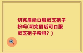 切完眉能口服灵芝孢子粉吗(切完眉后可口服灵芝孢子粉吗？)