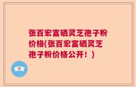 张百宏富硒灵芝孢子粉价格(张百宏富硒灵芝孢子粉价格公开！)