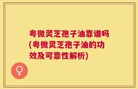 粤微灵芝孢子油靠谱吗(粤微灵芝孢子油的功效及可靠性解析)