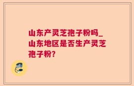 山东产灵芝孢子粉吗_山东地区是否生产灵芝孢子粉？