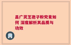昌广灵芝孢子粉究竟如何 深度解析其品质与功效