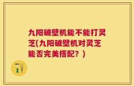 九阳破壁机能不能打灵芝(九阳破壁机对灵芝能否完美搭配？)