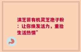 滇芝芸有机灵芝孢子粉：让你焕发活力，重拾生活热情”