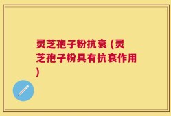 灵芝孢子粉抗衰 (灵芝孢子粉具有抗衰作用)