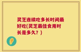 灵芝连续吃多长时间最好吃(灵芝最佳食用时长是多久？)