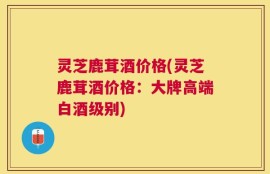 灵芝鹿茸酒价格(灵芝鹿茸酒价格：大牌高端白酒级别)