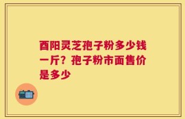 酉阳灵芝孢子粉多少钱一斤？孢子粉市面售价是多少