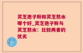 灵芝孢子粉和灵芝熬水哪个好_灵芝孢子粉与灵芝熬水：比较两者的优劣