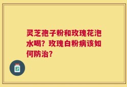 灵芝孢子粉和玫瑰花泡水喝？玫瑰白粉病该如何防治？