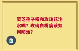 灵芝孢子粉和玫瑰花泡水喝？玫瑰白粉病该如何防治？