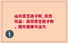 山珍灵芝孢子粉_天然珍品：高效灵芝孢子粉，提升健康与活力