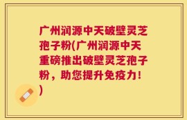 广州润源中天破壁灵芝孢子粉(广州润源中天重磅推出破壁灵芝孢子粉，助您提升免疫力！)