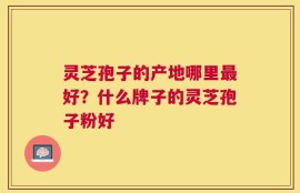 灵芝孢子的产地哪里最好？什么牌子的灵芝孢子粉好