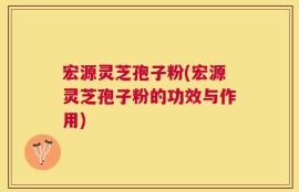 宏源灵芝孢子粉(宏源灵芝孢子粉的功效与作用)