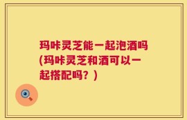 玛咔灵芝能一起泡酒吗(玛咔灵芝和酒可以一起搭配吗？)