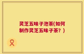 灵芝五味子泡茶(如何制作灵芝五味子茶？)