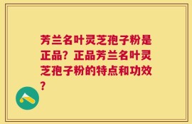 芳兰名叶灵芝孢子粉是正品？正品芳兰名叶灵芝孢子粉的特点和功效？
