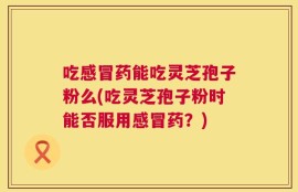 吃感冒药能吃灵芝孢子粉么(吃灵芝孢子粉时能否服用感冒药？)