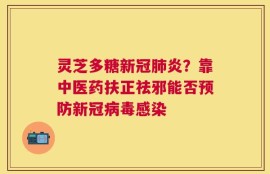 灵芝多糖新冠肺炎？靠中医药扶正祛邪能否预防新冠病毒感染