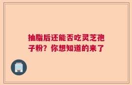 抽脂后还能否吃灵芝孢子粉？你想知道的来了