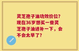 灵芝孢子油功效价位？现在36岁想买一些灵芝孢子油进补一下，会不会太早了？