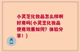 小灵芝化妆品怎么样啊好用吗(小灵芝化妆品使用效果如何？体验分享！)