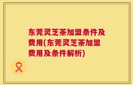 东莞灵芝茶加盟条件及费用(东莞灵芝茶加盟费用及条件解析)