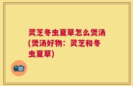 灵芝冬虫夏草怎么煲汤(煲汤好物：灵芝和冬虫夏草)