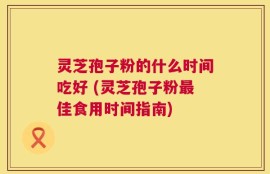 灵芝孢子粉的什么时间吃好 (灵芝孢子粉最佳食用时间指南)