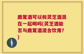 鹿茸酒可以和灵芝酒混在一起喝吗(灵芝酒能否与鹿茸酒混合饮用？)