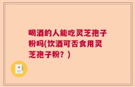 喝酒的人能吃灵芝孢子粉吗(饮酒可否食用灵芝孢子粉？)