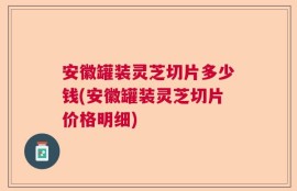 安徽罐装灵芝切片多少钱(安徽罐装灵芝切片价格明细)