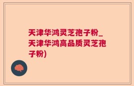 天津华鸿灵芝孢子粉_天津华鸿高品质灵芝孢子粉)